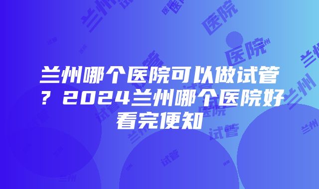 兰州哪个医院可以做试管？2024兰州哪个医院好看完便知