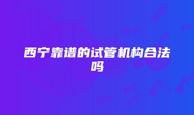 西宁靠谱的试管机构合法吗