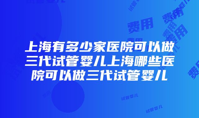 上海有多少家医院可以做三代试管婴儿上海哪些医院可以做三代试管婴儿