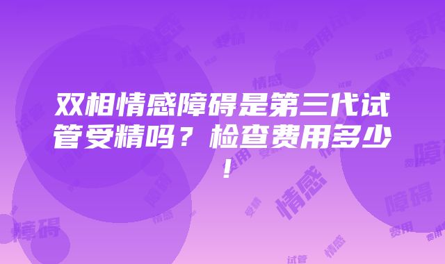 双相情感障碍是第三代试管受精吗？检查费用多少！