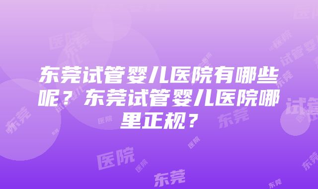 东莞试管婴儿医院有哪些呢？东莞试管婴儿医院哪里正规？