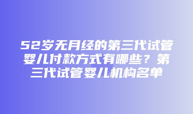 52岁无月经的第三代试管婴儿付款方式有哪些？第三代试管婴儿机构名单