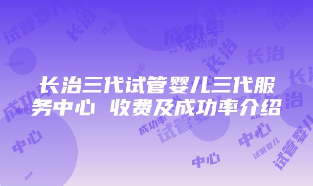 长治三代试管婴儿三代服务中心 收费及成功率介绍