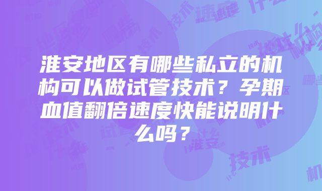 淮安地区有哪些私立的机构可以做试管技术？孕期血值翻倍速度快能说明什么吗？