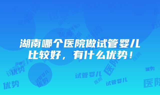 湖南哪个医院做试管婴儿比较好，有什么优势！