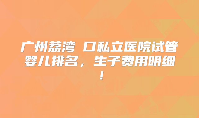 广州荔湾滘口私立医院试管婴儿排名，生子费用明细！