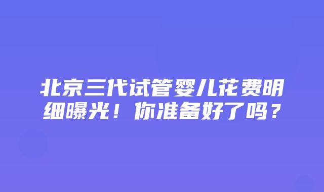 北京三代试管婴儿花费明细曝光！你准备好了吗？