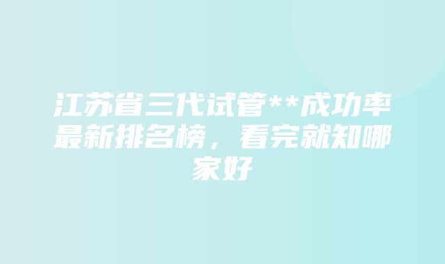 江苏省三代试管**成功率最新排名榜，看完就知哪家好