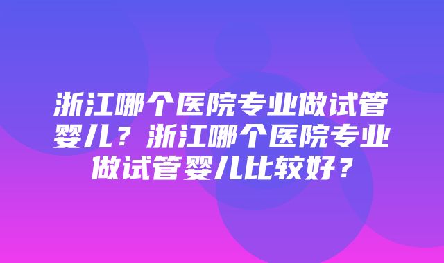 浙江哪个医院专业做试管婴儿？浙江哪个医院专业做试管婴儿比较好？