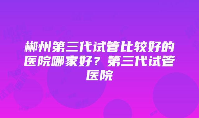 郴州第三代试管比较好的医院哪家好？第三代试管医院