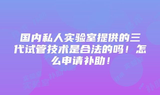 国内私人实验室提供的三代试管技术是合法的吗！怎么申请补助！