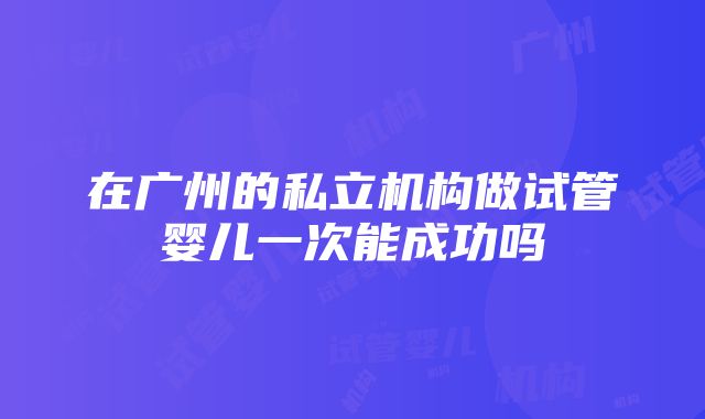 在广州的私立机构做试管婴儿一次能成功吗