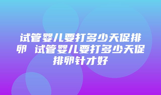 试管婴儿要打多少天促排卵 试管婴儿要打多少天促排卵针才好