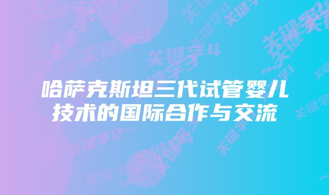 哈萨克斯坦三代试管婴儿技术的国际合作与交流