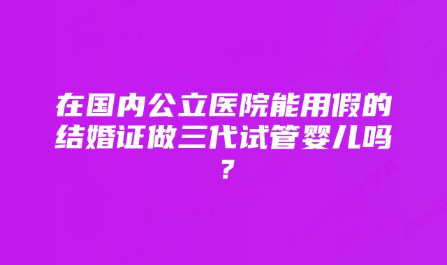 在国内公立医院能用假的结婚证做三代试管婴儿吗？