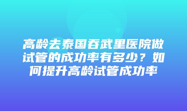 高龄去泰国吞武里医院做试管的成功率有多少？如何提升高龄试管成功率