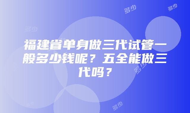 福建省单身做三代试管一般多少钱呢？五全能做三代吗？