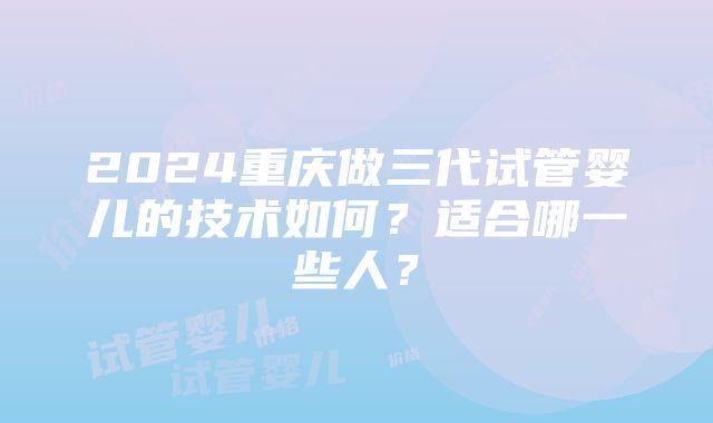 2024重庆做三代试管婴儿的技术如何？适合哪一些人？