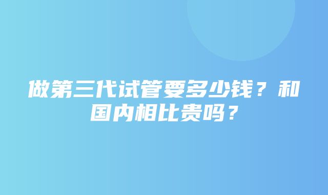 做第三代试管要多少钱？和国内相比贵吗？