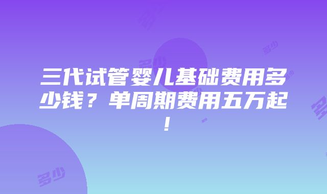 三代试管婴儿基础费用多少钱？单周期费用五万起！