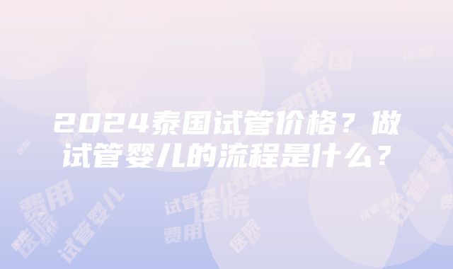 2024泰国试管价格？做试管婴儿的流程是什么？