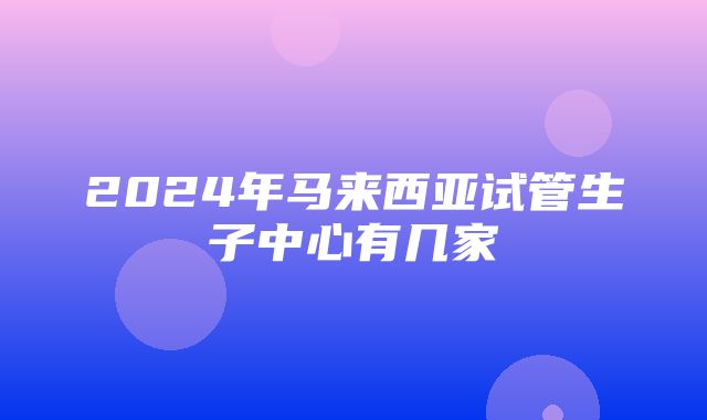 2024年马来西亚试管生子中心有几家