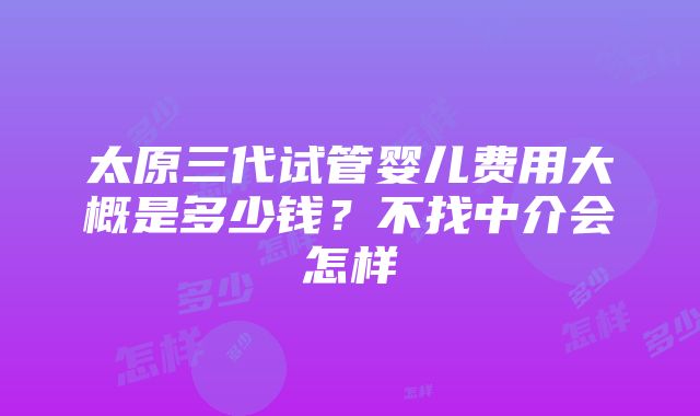 太原三代试管婴儿费用大概是多少钱？不找中介会怎样