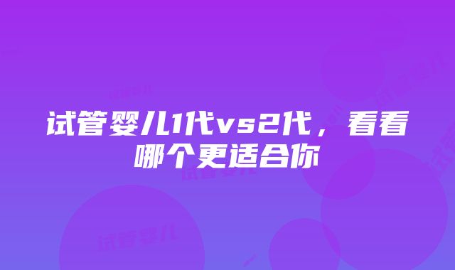 试管婴儿1代vs2代，看看哪个更适合你