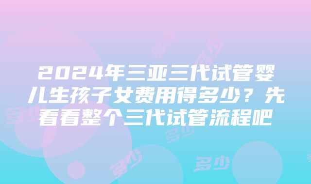 2024年三亚三代试管婴儿生孩子女费用得多少？先看看整个三代试管流程吧