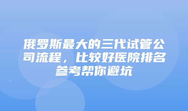 俄罗斯最大的三代试管公司流程，比较好医院排名参考帮你避坑