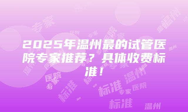 2025年温州最的试管医院专家推荐？具体收费标准！