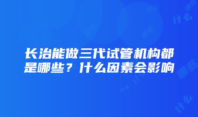 长治能做三代试管机构都是哪些？什么因素会影响