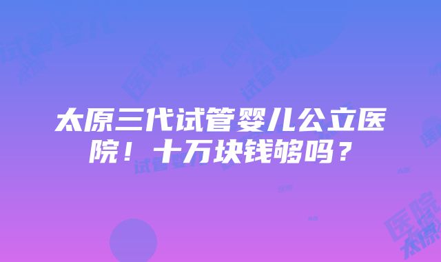 太原三代试管婴儿公立医院！十万块钱够吗？