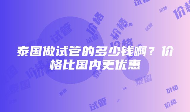 泰国做试管的多少钱啊？价格比国内更优惠