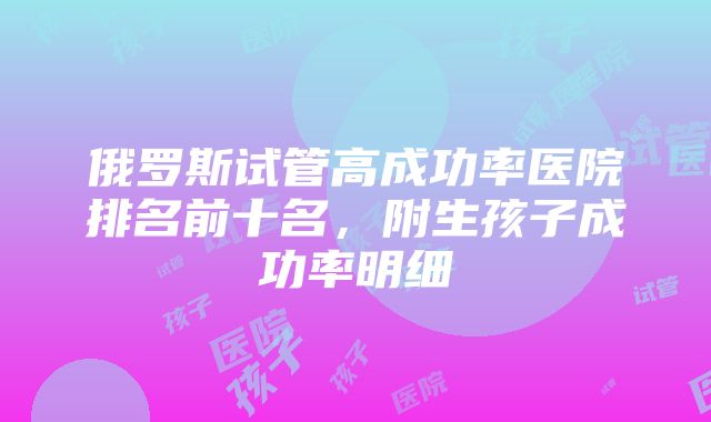 俄罗斯试管高成功率医院排名前十名，附生孩子成功率明细