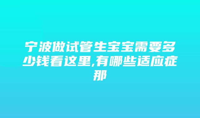 宁波做试管生宝宝需要多少钱看这里,有哪些适应症那