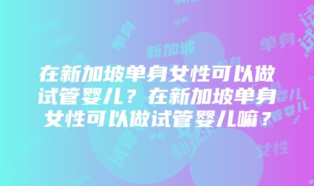 在新加坡单身女性可以做试管婴儿？在新加坡单身女性可以做试管婴儿嘛？