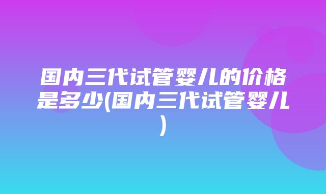 国内三代试管婴儿的价格是多少(国内三代试管婴儿)