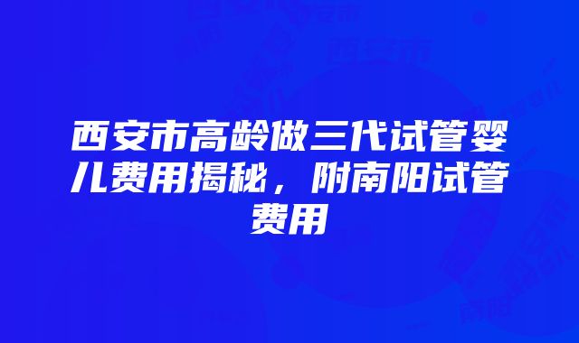 西安市高龄做三代试管婴儿费用揭秘，附南阳试管费用