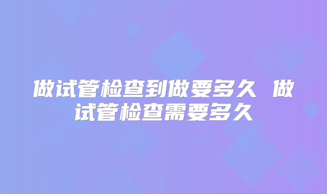 做试管检查到做要多久 做试管检查需要多久