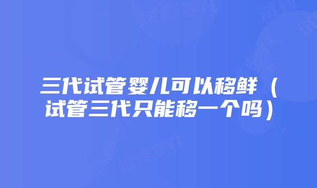 三代试管婴儿可以移鲜（试管三代只能移一个吗）