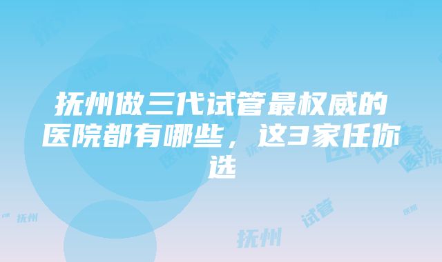 抚州做三代试管最权威的医院都有哪些，这3家任你选