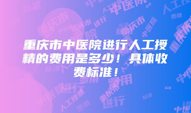 重庆市中医院进行人工授精的费用是多少！具体收费标准！