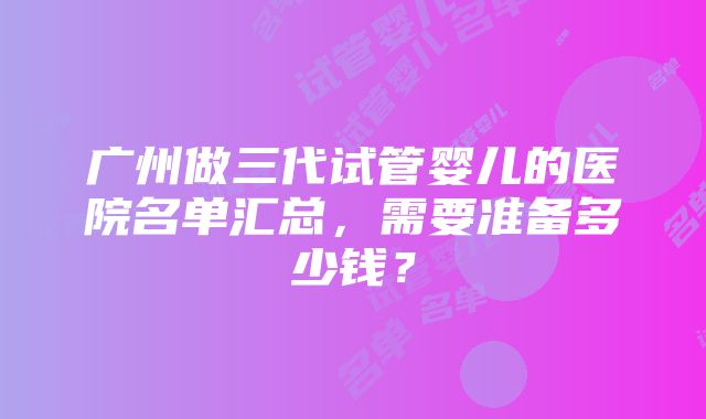 广州做三代试管婴儿的医院名单汇总，需要准备多少钱？