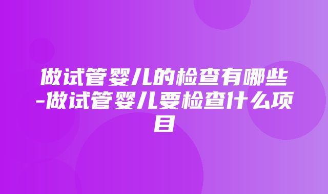 做试管婴儿的检查有哪些-做试管婴儿要检查什么项目