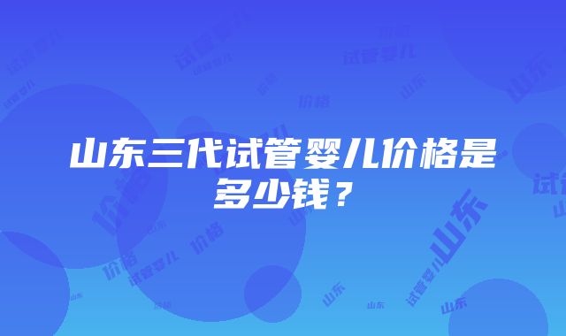 山东三代试管婴儿价格是多少钱？