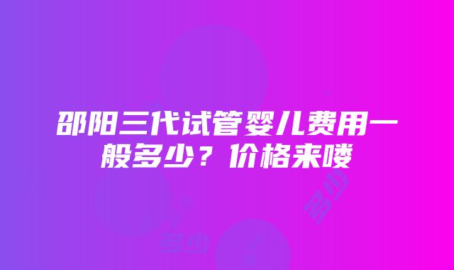 邵阳三代试管婴儿费用一般多少？价格来喽