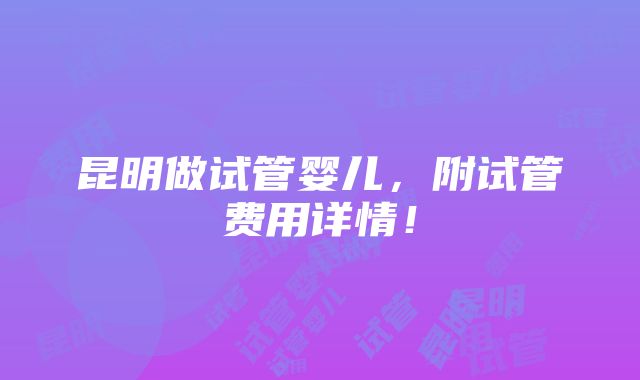 昆明做试管婴儿，附试管费用详情！