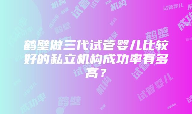 鹤壁做三代试管婴儿比较好的私立机构成功率有多高？