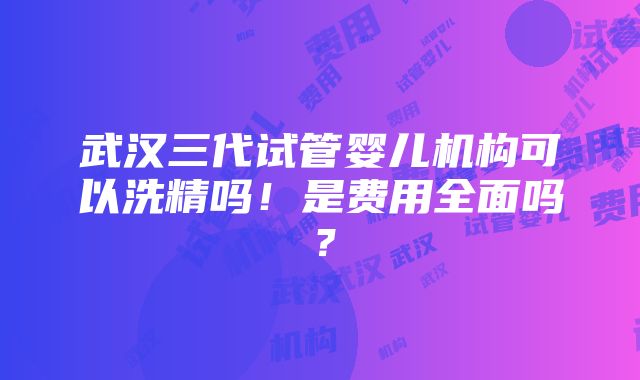 武汉三代试管婴儿机构可以洗精吗！是费用全面吗？